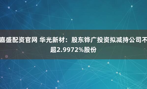 嘉盛配资官网 华光新材：股东铧广投资拟减持公司不超2.9972%股份
