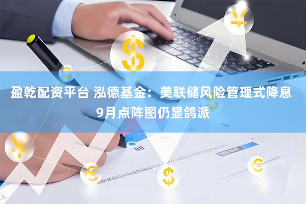 盈乾配资平台 泓德基金：美联储风险管理式降息 9月点阵图仍显鸽派