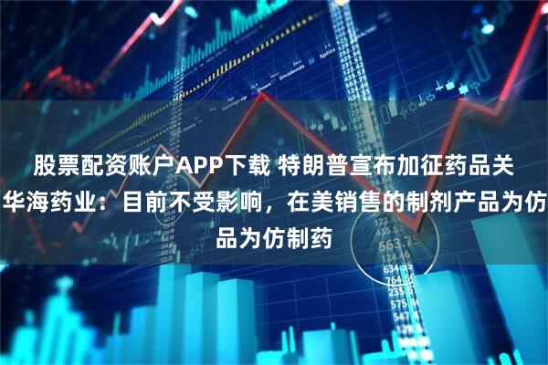 股票配资账户APP下载 特朗普宣布加征药品关税，华海药业：目前不受影响，在美销售的制剂产品为仿制药