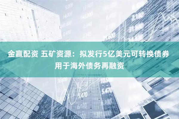 金赢配资 五矿资源：拟发行5亿美元可转换债券 用于海外债务再融资