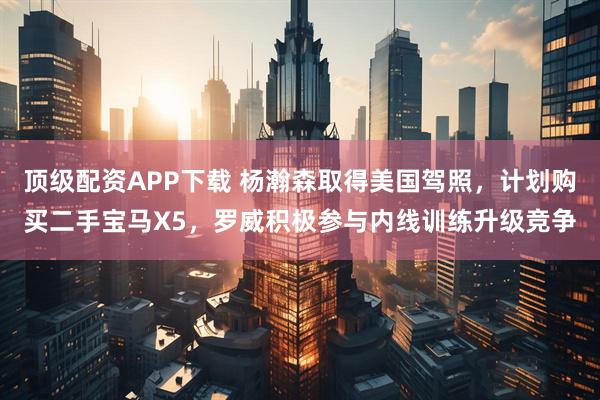 顶级配资APP下载 杨瀚森取得美国驾照，计划购买二手宝马X5，罗威积极参与内线训练升级竞争