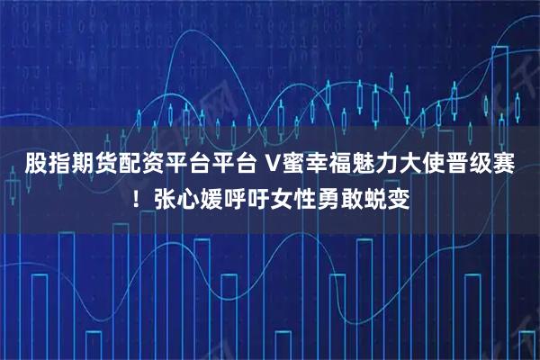 股指期货配资平台平台 V蜜幸福魅力大使晋级赛！张心媛呼吁女性勇敢蜕变