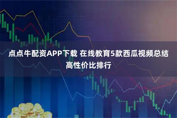 点点牛配资APP下载 在线教育5款西瓜视频总结高性价比排行