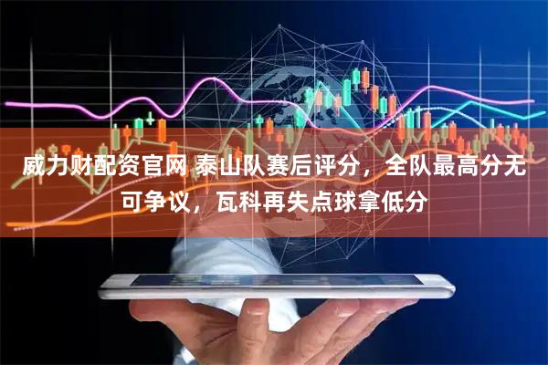 威力财配资官网 泰山队赛后评分，全队最高分无可争议，瓦科再失点球拿低分