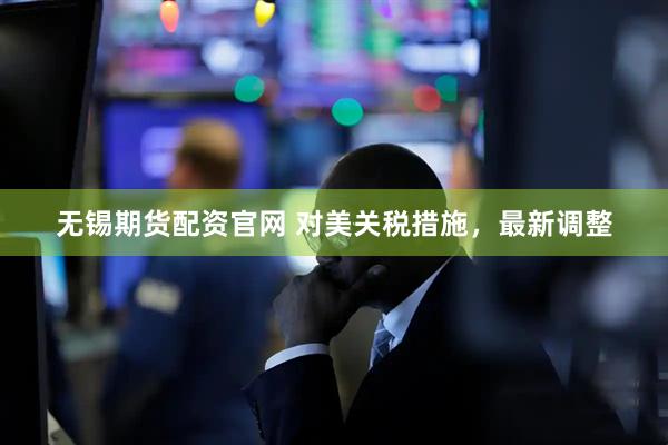 无锡期货配资官网 对美关税措施，最新调整