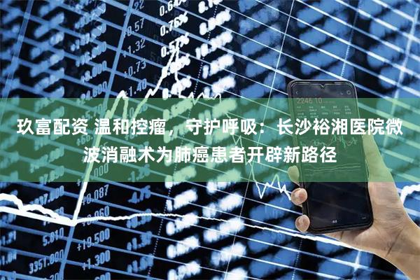 玖富配资 温和控瘤，守护呼吸：长沙裕湘医院微波消融术为肺癌患者开辟新路径