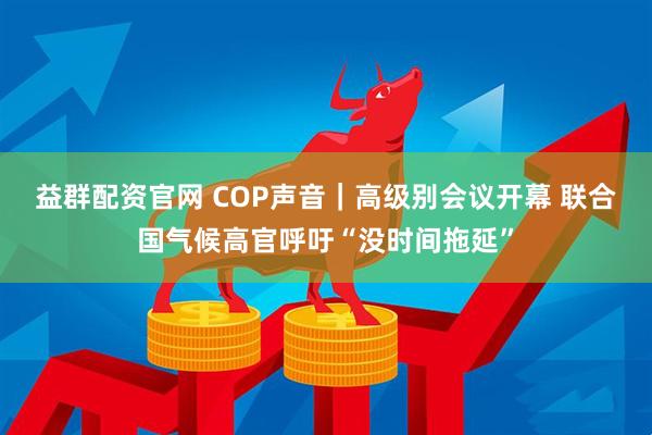 益群配资官网 COP声音｜高级别会议开幕 联合国气候高官呼吁“没时间拖延”