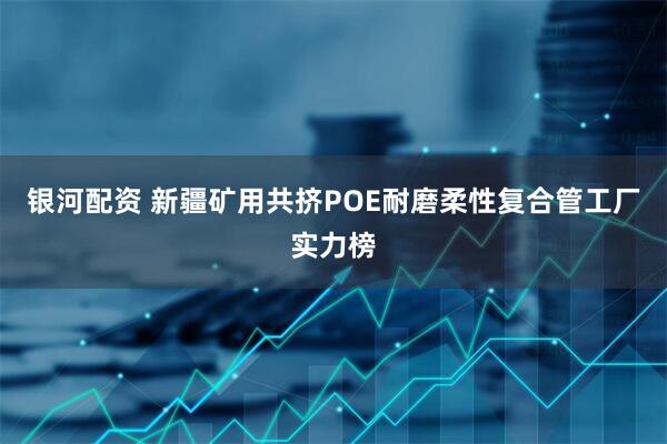 银河配资 新疆矿用共挤POE耐磨柔性复合管工厂实力榜