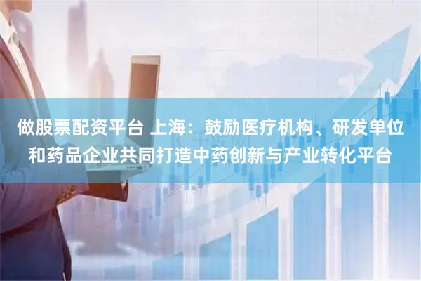 做股票配资平台 上海：鼓励医疗机构、研发单位和药品企业共同打造中药创新与产业转化平台