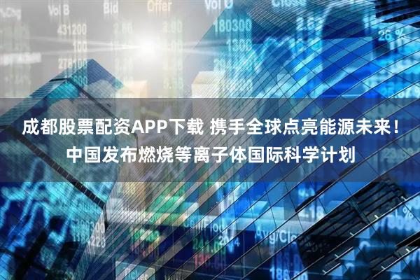 成都股票配资APP下载 携手全球点亮能源未来！中国发布燃烧等离子体国际科学计划