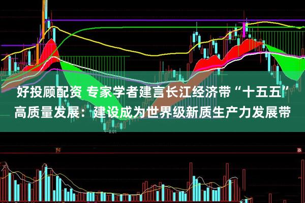 好投顾配资 专家学者建言长江经济带“十五五”高质量发展：建设成为世界级新质生产力发展带