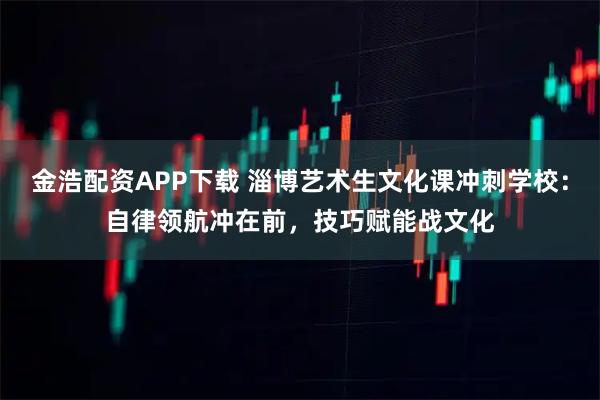 金浩配资APP下载 淄博艺术生文化课冲刺学校：自律领航冲在前，技巧赋能战文化