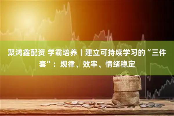 聚鸿鑫配资 学霸培养丨建立可持续学习的“三件套”：规律、效率、情绪稳定