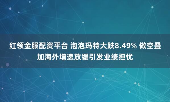 红领金服配资平台 泡泡玛特大跌8.49% 做空叠加海外增速放缓引发业绩担忧