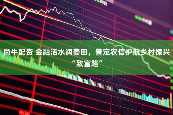 尚牛配资 金融活水润姜田，普定农信护航乡村振兴“致富路”