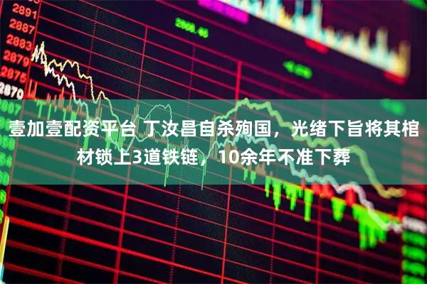 壹加壹配资平台 丁汝昌自杀殉国，光绪下旨将其棺材锁上3道铁链，10余年不准下葬