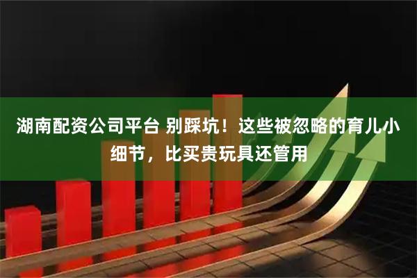 湖南配资公司平台 别踩坑！这些被忽略的育儿小细节，比买贵玩具还管用