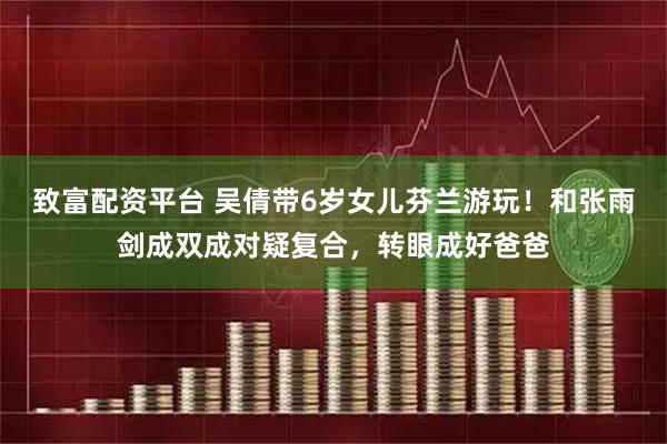 致富配资平台 吴倩带6岁女儿芬兰游玩！和张雨剑成双成对疑复合，转眼成好爸爸