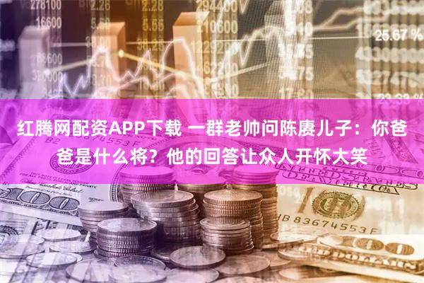 红腾网配资APP下载 一群老帅问陈赓儿子：你爸爸是什么将？他的回答让众人开怀大笑