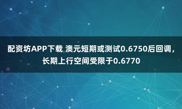 配资坊APP下载 澳元短期或测试0.6750后回调，长期上行空间受限于0.6770