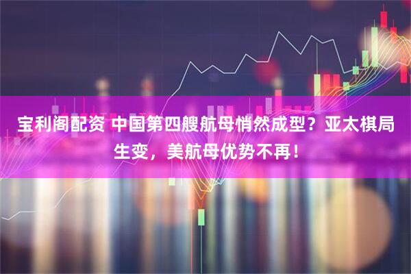宝利阁配资 中国第四艘航母悄然成型？亚太棋局生变，美航母优势不再！
