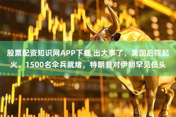股票配资知识网APP下载 出大事了，美国后院起火，1500名伞兵就绪，特朗普对伊朗罕见低头