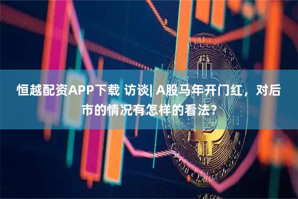 恒越配资APP下载 访谈| A股马年开门红，对后市的情况有怎样的看法？