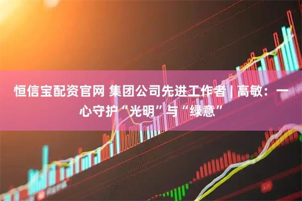 恒信宝配资官网 集团公司先进工作者 | 高敏：一心守护“光明”与“绿意”