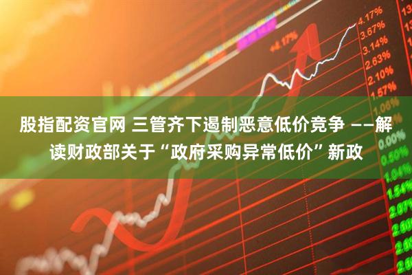 股指配资官网 三管齐下遏制恶意低价竞争 ——解读财政部关于“政府采购异常低价”新政